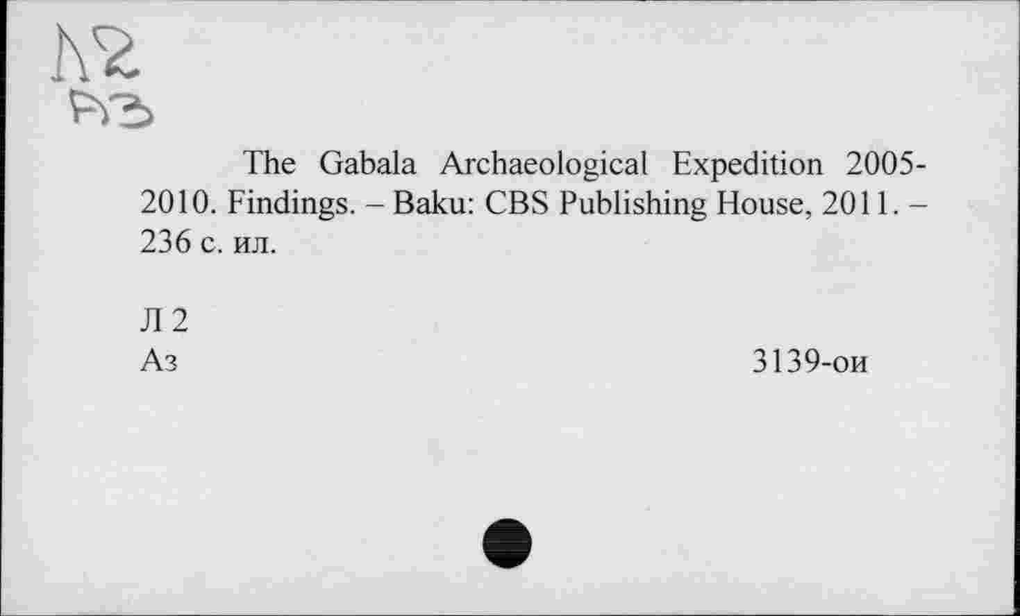 ﻿The Gabala Archaeological Expedition 2005-2010. Findings. - Baku: CBS Publishing House, 2011. -236 с. ил.
Л 2
Аз
3139-ои